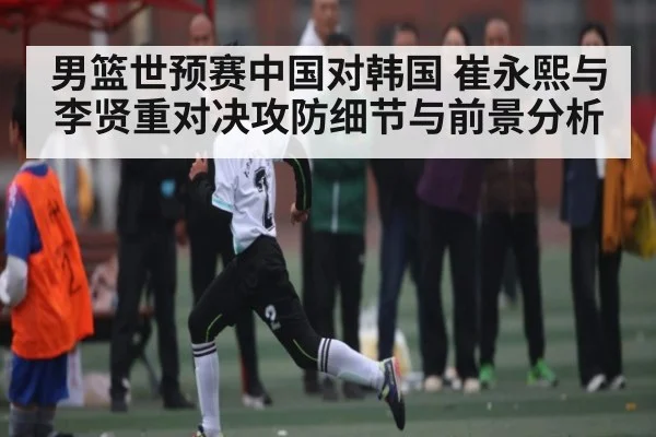 男篮世预赛中国对韩国 崔永熙与李贤重对决攻防细节与前景分析 - KAIYUN