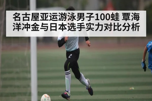 名古屋亚运游泳男子100蛙 覃海洋冲金与日本选手实力对比分析 - KAIYUN