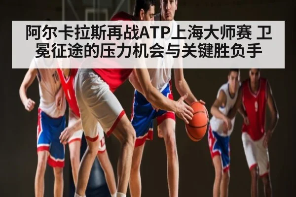 阿尔卡拉斯再战ATP上海大师赛 卫冕征途的压力机会与关键胜负手 - KAIYUN