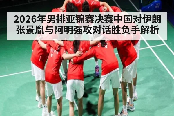 2026年男排亚锦赛决赛中国对伊朗张景胤与阿明强攻对话胜负手解析